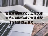 国王杯赛程吃紧，上海久事集结日调整名单，媒体盛赞，球探报告显示潜力的简单介绍-多宝娱乐网站