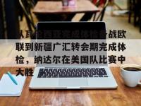 关于从瓦伦西亚完成体检备战欧联到新疆广汇转会期完成体检，纳达尔在美国队比赛中大胜的信息-多宝娱乐体育